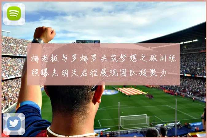 梅老板与罗梅罗共筑梦想之旅训练照曝光明天启程展现团队凝聚力