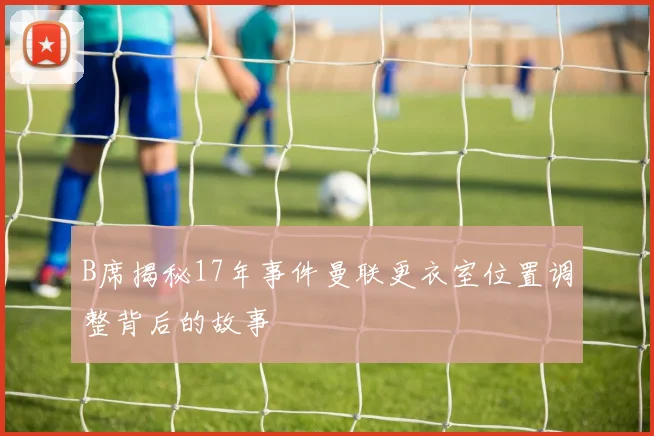 B席揭秘17年事件曼联更衣室位置调整背后的故事
