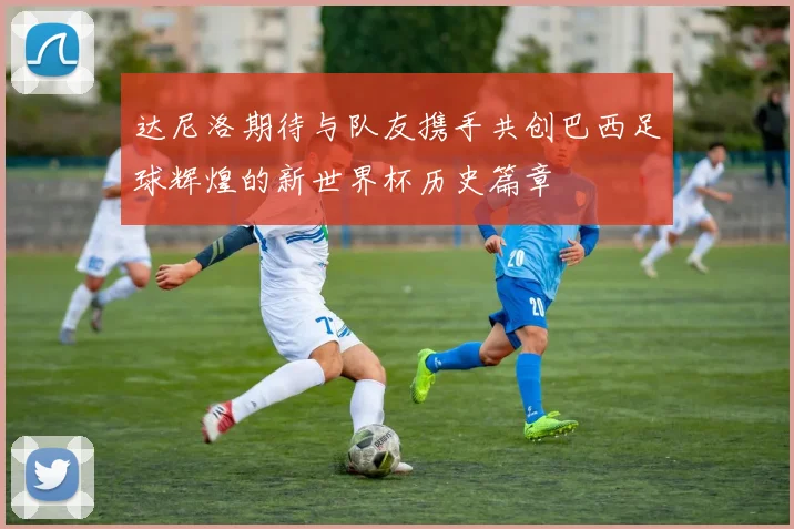 达尼洛期待与队友携手共创巴西足球辉煌的新世界杯历史篇章