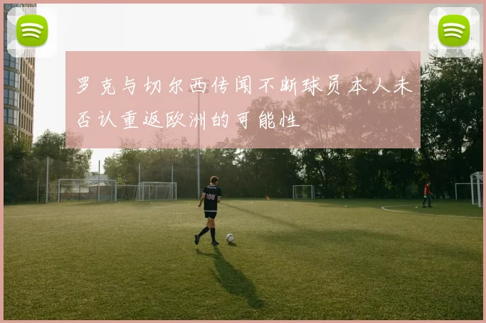 罗克与切尔西传闻不断球员本人未否认重返欧洲的可能性