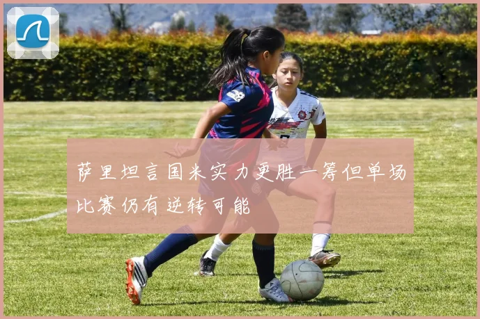 萨里坦言国米实力更胜一筹但单场比赛仍有逆转可能