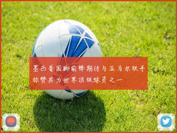 墨西哥国脚前锋期待与亚马尔联手称赞其为世界顶级球员之一