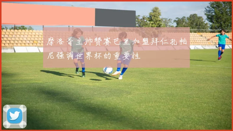 摩洛哥主帅赞赛巴里加盟拜仁孔帕尼强调世界杯的重要性