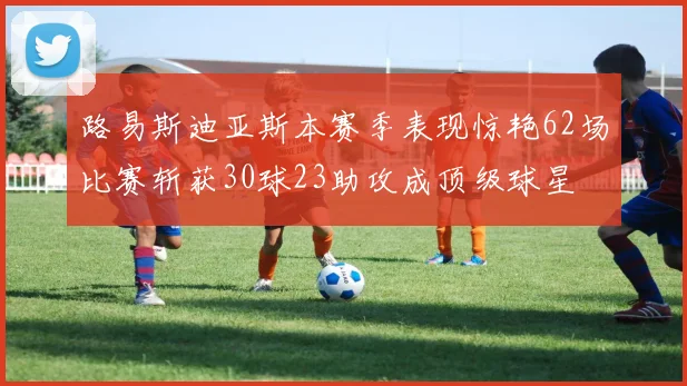 路易斯迪亚斯本赛季表现惊艳62场比赛斩获30球23助攻成顶级球星