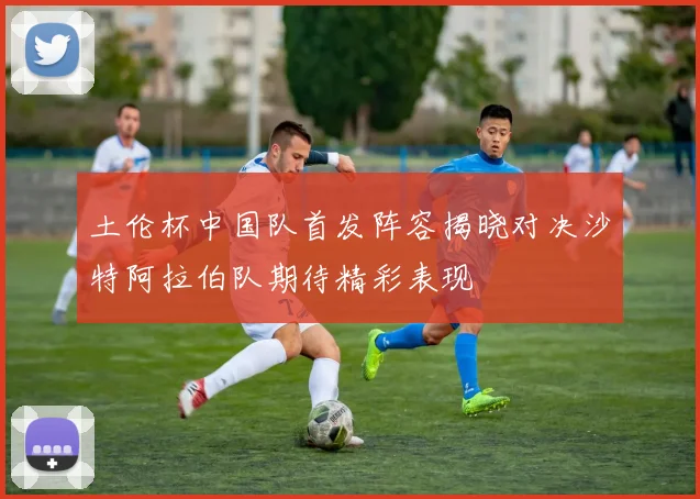 土伦杯中国队首发阵容揭晓对决沙特阿拉伯队期待精彩表现