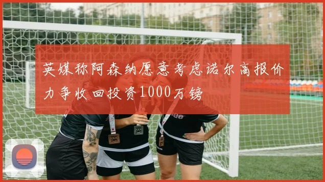 英媒称阿森纳愿意考虑诺尔高报价力争收回投资1000万镑