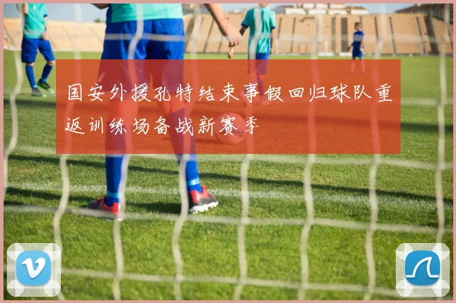 国安外援孔特结束事假回归球队重返训练场备战新赛季