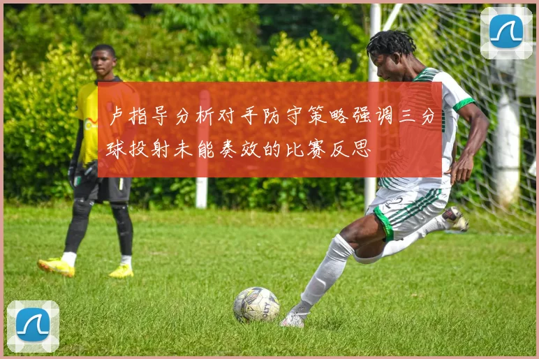 卢指导分析对手防守策略强调三分球投射未能奏效的比赛反思