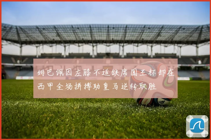 姆巴佩因左膝不适缺席国王杯却在西甲全场拼搏助皇马逆转取胜