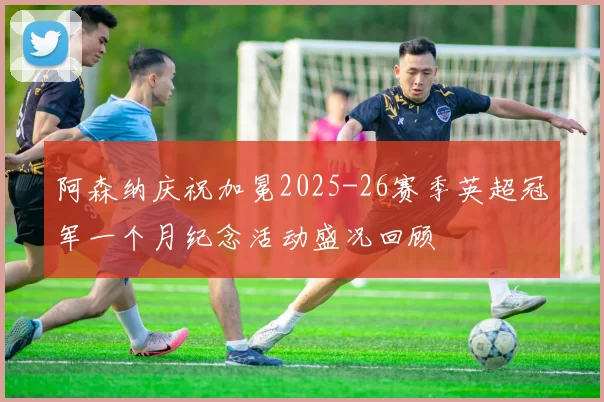 阿森纳庆祝加冕2025-26赛季英超冠军一个月纪念活动盛况回顾