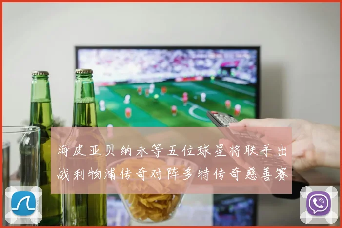 海皮亚贝纳永等五位球星将联手出战利物浦传奇对阵多特传奇慈善赛