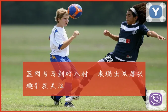 篮网与马刺对八村塁表现出浓厚兴趣引发关注