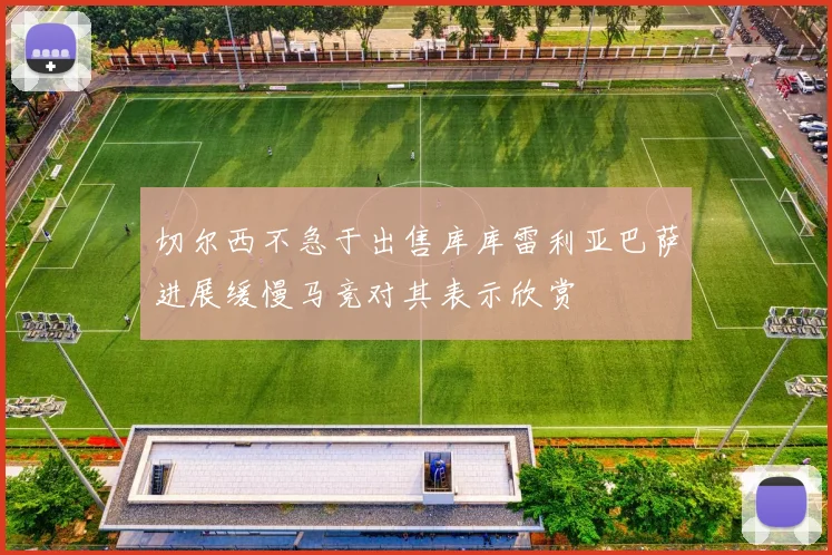 切尔西不急于出售库库雷利亚巴萨进展缓慢马竞对其表示欣赏