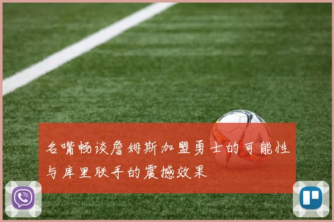 名嘴畅谈詹姆斯加盟勇士的可能性与库里联手的震撼效果