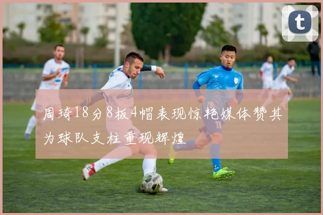 周琦18分8板4帽表现惊艳媒体赞其为球队支柱重现辉煌