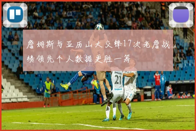 詹姆斯与亚历山大交锋17次老詹战绩领先个人数据更胜一筹