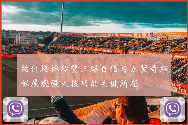 约什格林称赞三球自信与东契奇相似展现强大技巧的关键所在